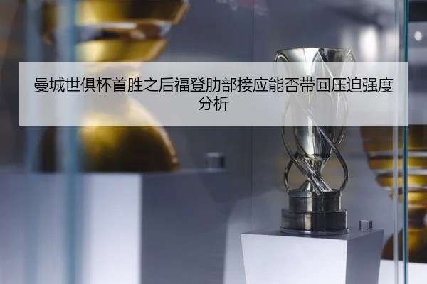 曼城世俱杯首胜之后福登肋部接应能否带回压迫强度分析