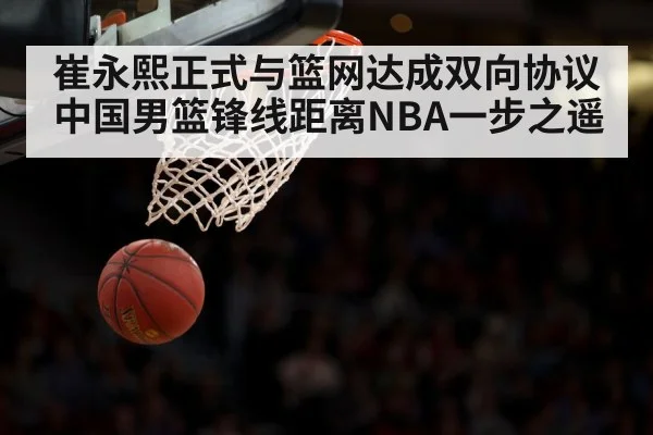 崔永熙正式与篮网达成双向协议中国男篮锋线距离NBA一步之遥