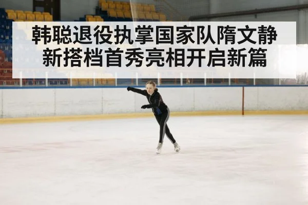 韩聪退役执掌国家队隋文静新搭档首秀亮相开启新篇