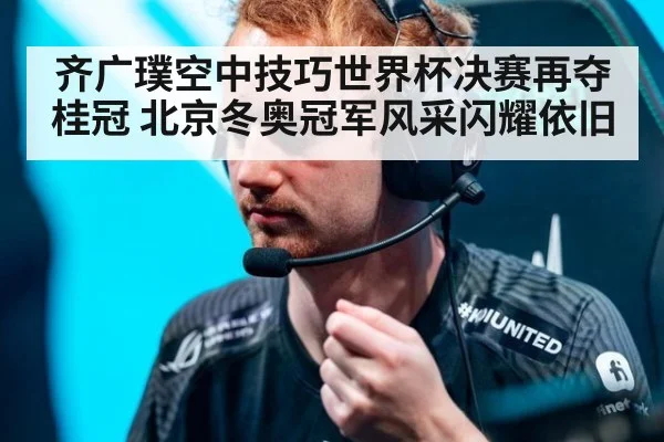 齐广璞空中技巧世界杯决赛再夺桂冠 北京冬奥冠军风采闪耀依旧