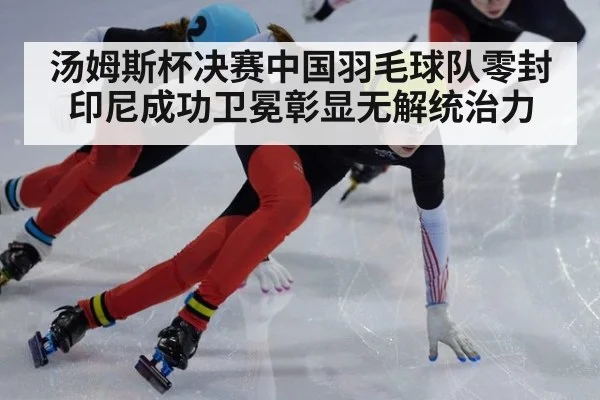 汤姆斯杯决赛中国羽毛球队零封印尼成功卫冕彰显无解统治力